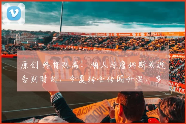 原创 终将别离！湖人与詹姆斯或迎告别时刻，今夏转会传闻升温，多支球队积极关注