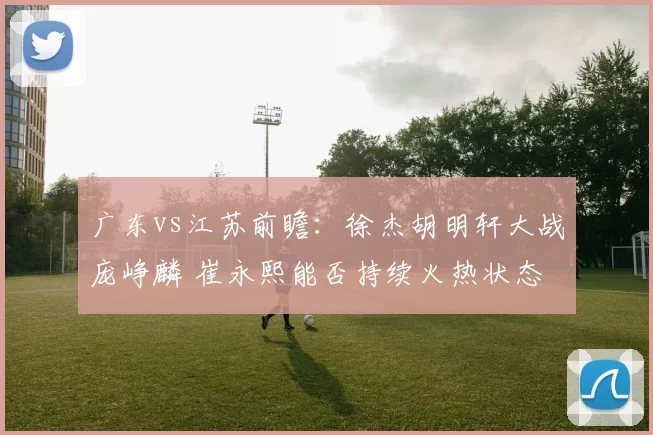 广东vs江苏前瞻：徐杰胡明轩大战庞峥麟 崔永熙能否持续火热状态