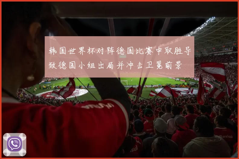 韩国世界杯对阵德国比赛中取胜导致德国小组出局并冲击卫冕前景