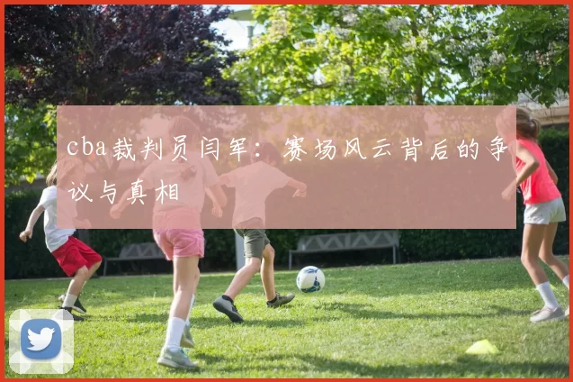 cba裁判员闫军:赛场风云背后的争议与真相