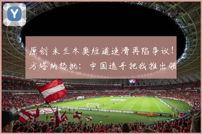 原创 米兰冬奥短道速滑再陷争议！方塔纳怒批：中国选手把我推出领奖台