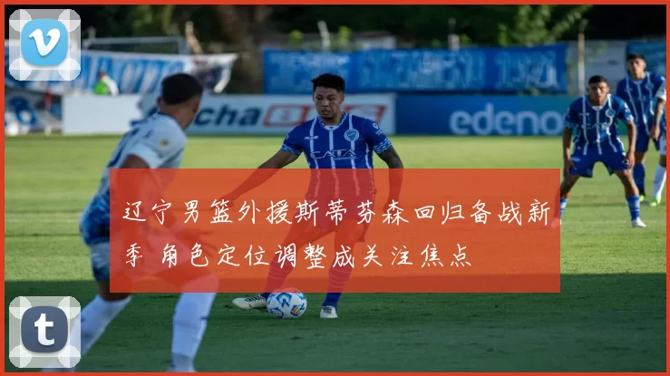 辽宁男篮外援斯蒂芬森回归备战新季 角色定位调整成关注焦点