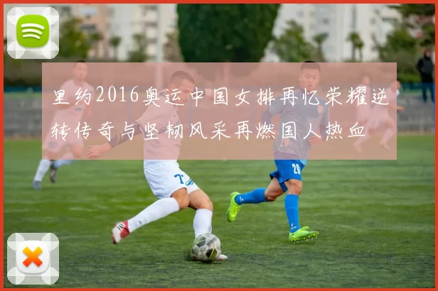 里约2016奥运中国女排再忆荣耀逆转传奇与坚韧风采再燃国人热血