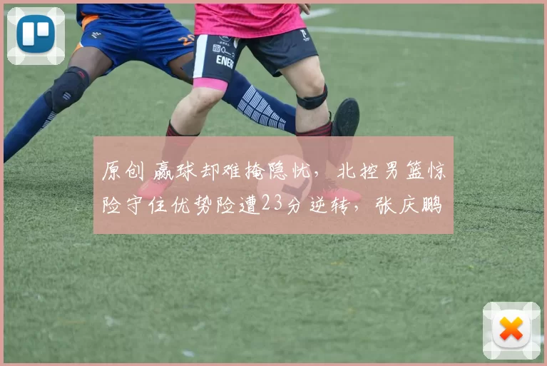 原创 赢球却难掩隐忧，北控男篮惊险守住优势险遭23分逆转，张庆鹏该主动请辞