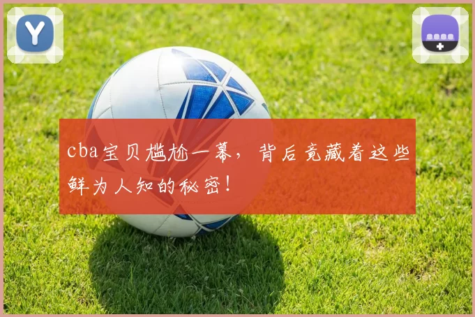 cba宝贝尴尬一幕，背后竟藏着这些鲜为人知的秘密！