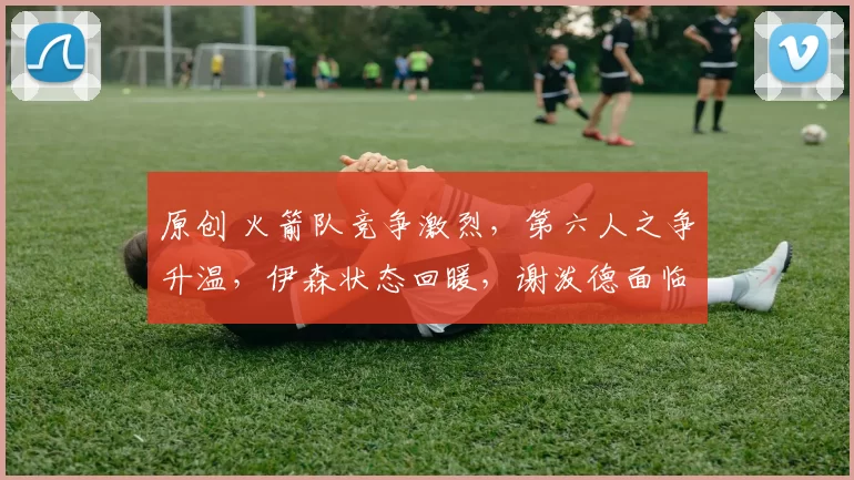 原创 火箭队竞争激烈，第六人之争升温，伊森状态回暖，谢泼德面临挑战