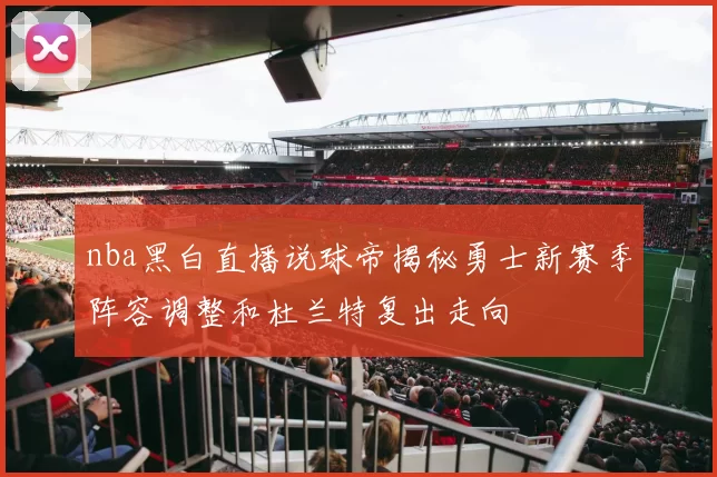 nba黑白直播说球帝揭秘勇士新赛季阵容调整和杜兰特复出走向