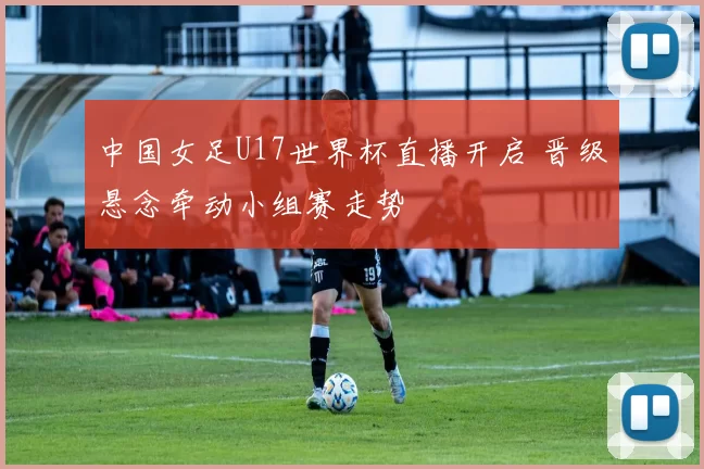 中国女足U17世界杯直播开启 晋级悬念牵动小组赛走势