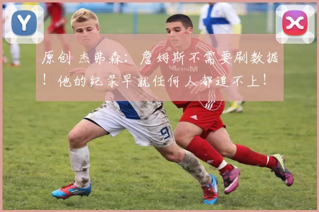 原创 杰弗森：詹姆斯不需要刷数据！他的纪录早就任何人都追不上！