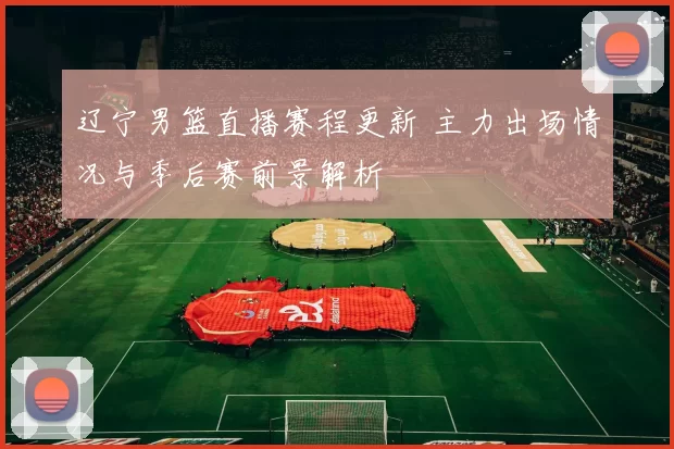 辽宁男篮直播赛程更新 主力出场情况与季后赛前景解析