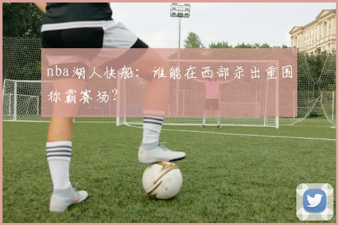 nba湖人快船：谁能在西部杀出重围称霸赛场？