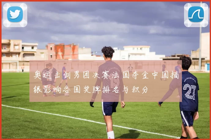 奥运击剑男团决赛法国夺金中国摘银影响各国奖牌排名与积分