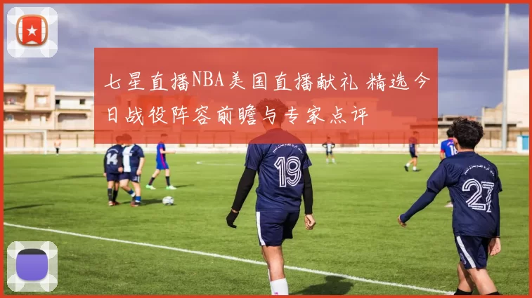 七星直播NBA美国直播献礼 精选今日战役阵容前瞻与专家点评