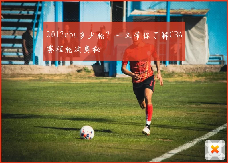 2017cba多少轮？一文带你了解CBA赛程轮次奥秘