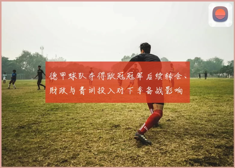 德甲球队夺得欧冠冠军后续转会、财政与青训投入对下季备战影响