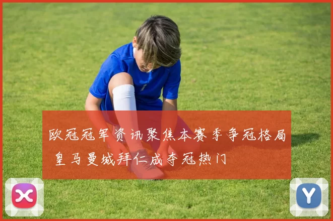 欧冠冠军资讯聚焦本赛季争冠格局 皇马曼城拜仁成夺冠热门
