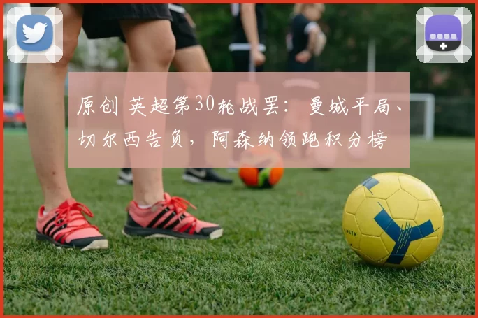 原创 英超第30轮战罢：曼城平局、切尔西告负，阿森纳领跑积分榜