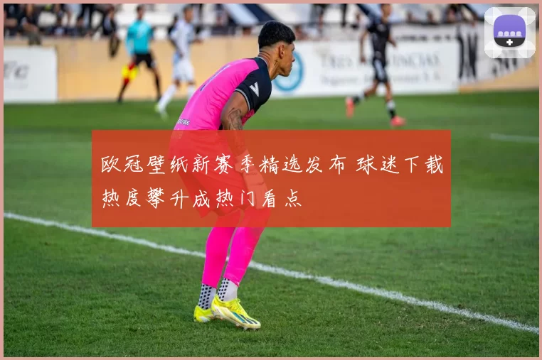欧冠壁纸新赛季精选发布 球迷下载热度攀升成热门看点