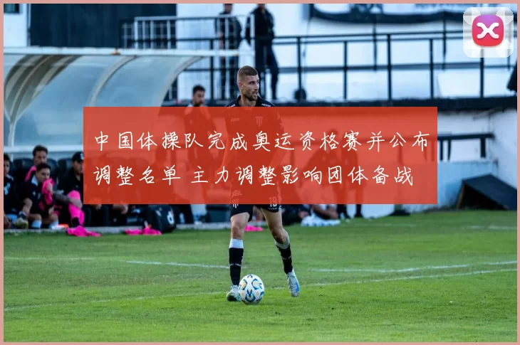 中国体操队完成奥运资格赛并公布调整名单 主力调整影响团体备战