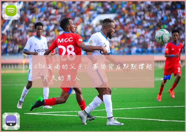 cba高尚的父亲：赛场背后默默撑起一片天的男人