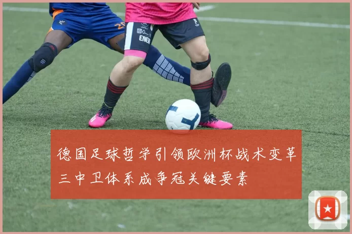 德国足球哲学引领欧洲杯战术变革三中卫体系成争冠关键要素