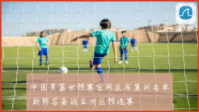 中国男篮世预赛官网发布集训名单 新阵容备战亚洲区预选赛