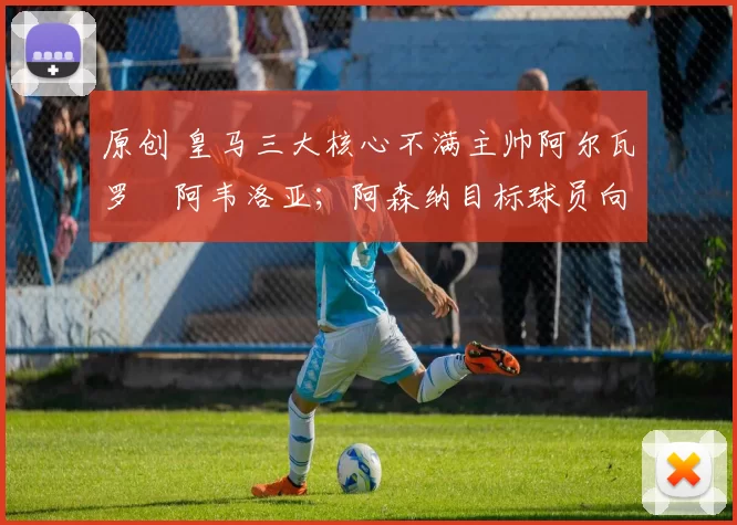 原创 皇马三大核心不满主帅阿尔瓦罗・阿韦洛亚；阿森纳目标球员向球队下达 “离队最后通牒”