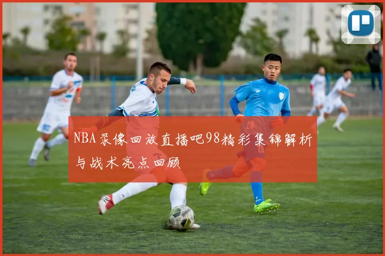 NBA录像回放直播吧98精彩集锦解析与战术亮点回顾