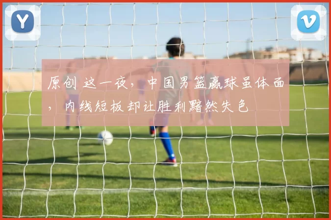 原创 这一夜，中国男篮赢球虽体面，内线短板却让胜利黯然失色