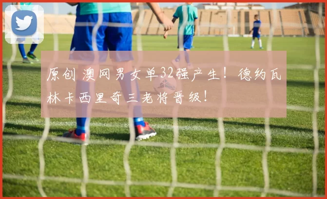 原创 澳网男女单32强产生！德约瓦林卡西里奇三老将晋级！