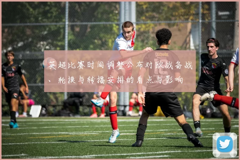 英超比赛时间调整公布对欧战备战、轮换与转播安排的看点与影响