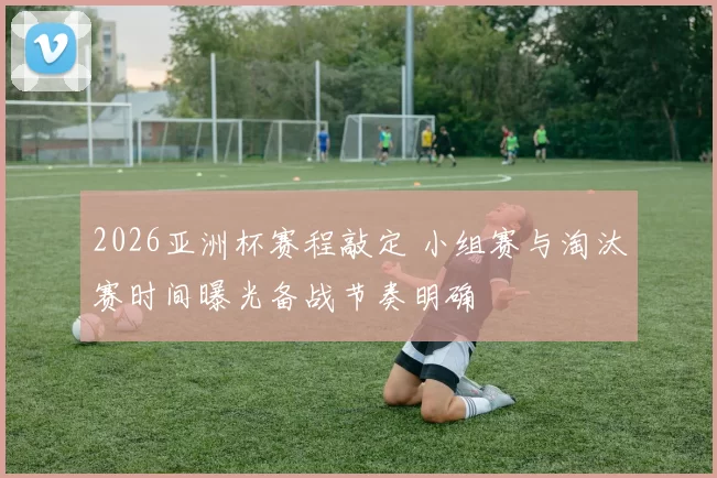 2026亚洲杯赛程敲定 小组赛与淘汰赛时间曝光备战节奏明确