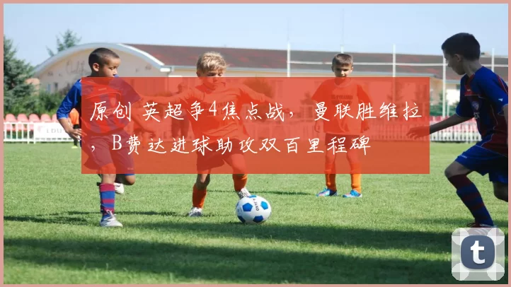 原创 英超争4焦点战，曼联胜维拉，B费达进球助攻双百里程碑