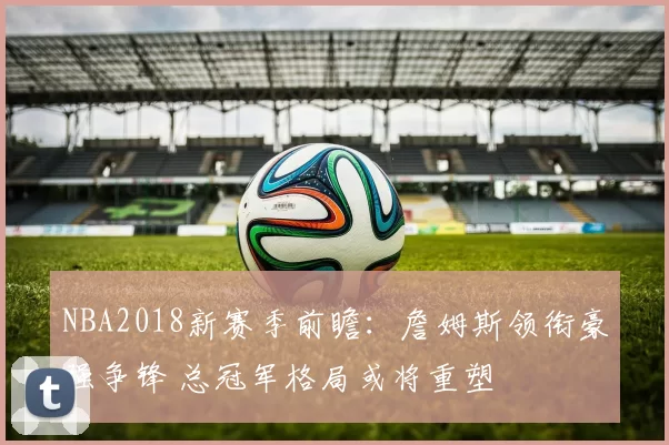 NBA2018新赛季前瞻:詹姆斯领衔豪强争锋 总冠军格局或将重塑