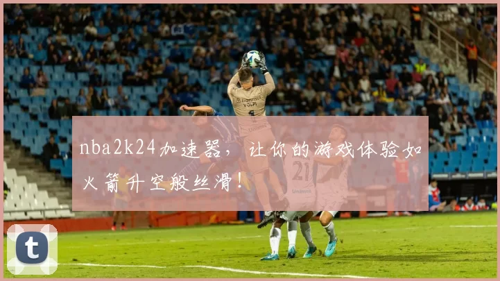 nba2k24加速器，让你的游戏体验如火箭升空般丝滑！