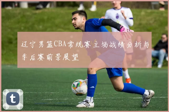 辽宁男篮CBA常规赛主场战绩分析与季后赛前景展望