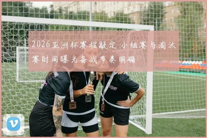 2026亚洲杯赛程敲定 小组赛与淘汰赛时间曝光备战节奏明确