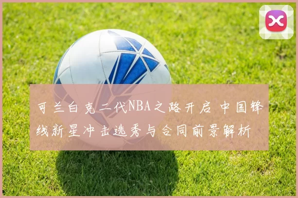 可兰白克二代NBA之路开启 中国锋线新星冲击选秀与合同前景解析