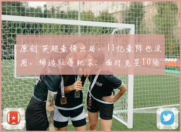 原创 英超豪强出局，11亿豪阵也没用，缔造耻辱纪录：面对克星10场不胜