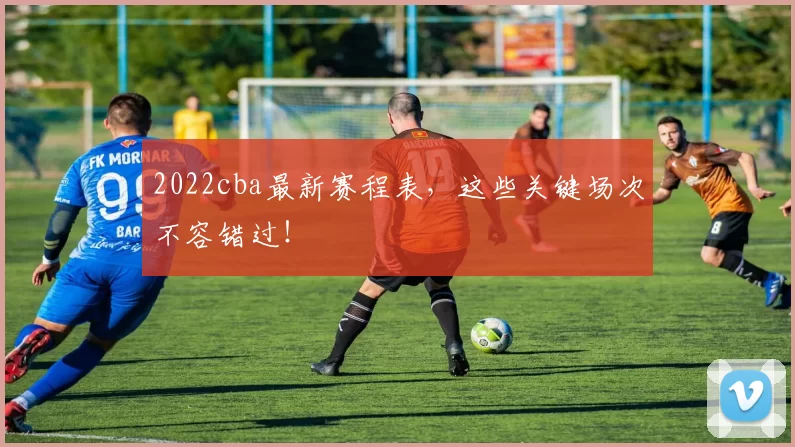 2022cba最新赛程表，这些关键场次不容错过！