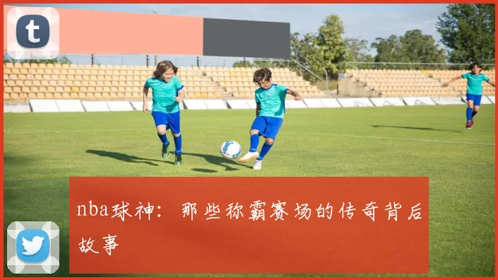 nba球神：那些称霸赛场的传奇背后故事